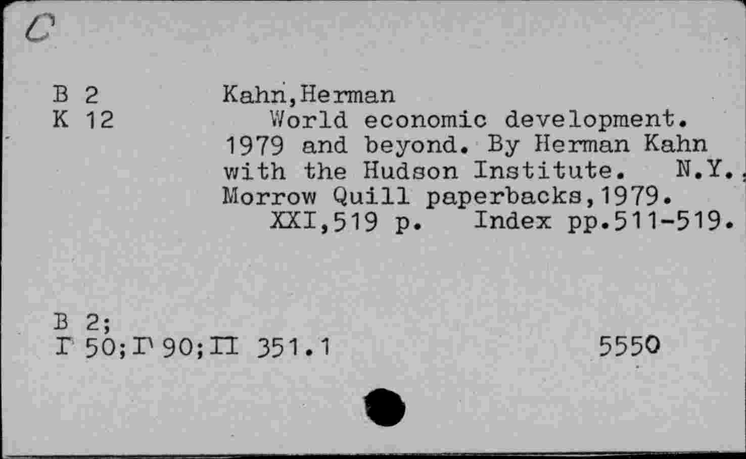 ﻿B 2	Kahn,Herman
K 12	World economic development,
1979 and beyond. By Herman Kahn with the Hudson Institute. N.Y. Morrow Quill paperbacks,1979»
XXI,519 p. Index pp.511-519.
B 2;
r 50;T 90;TI 351.1
5550